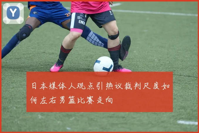 日本媒体人观点引热议裁判尺度如何左右男篮比赛走向