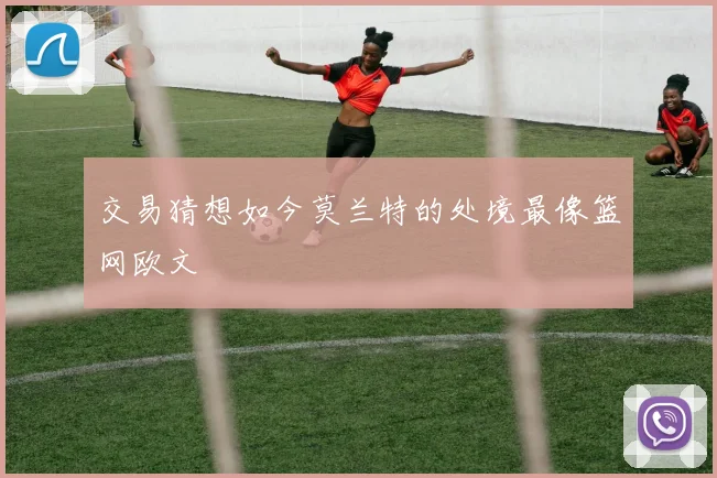 交易猜想如今莫兰特的处境最像篮网欧文