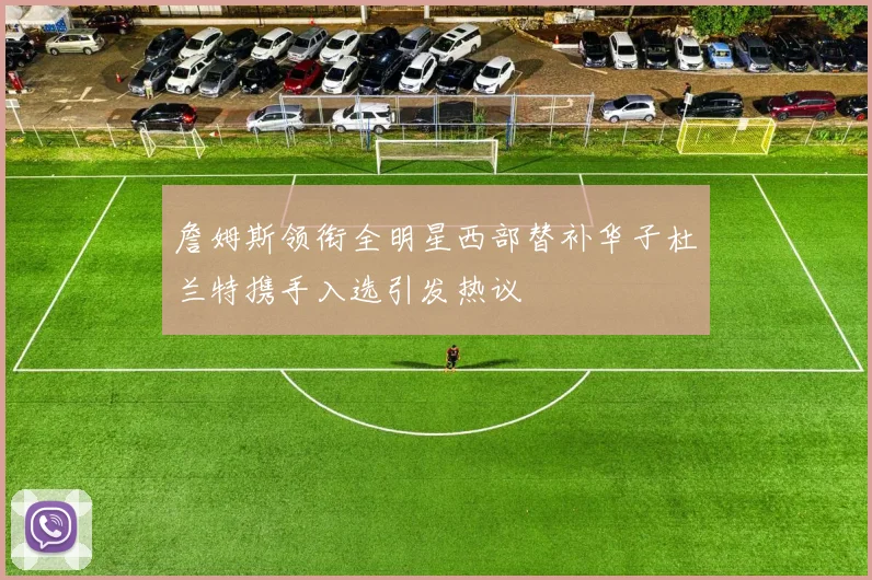 詹姆斯领衔全明星西部替补华子杜兰特携手入选引发热议