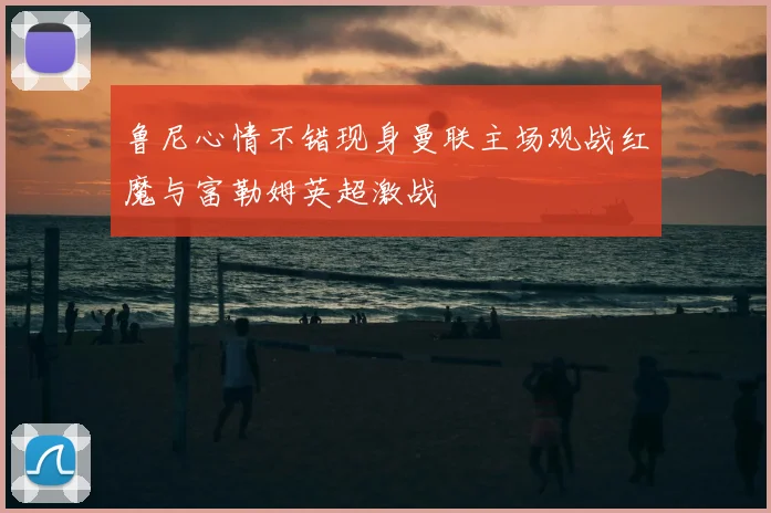 鲁尼心情不错现身曼联主场观战红魔与富勒姆英超激战