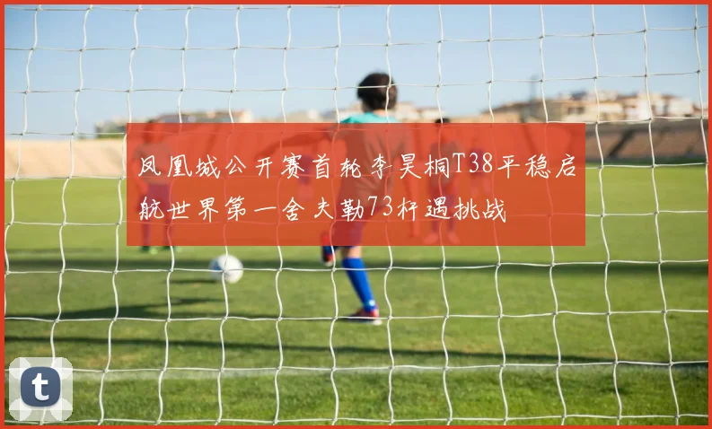 凤凰城公开赛首轮李昊桐T38平稳启航世界第一舍夫勒73杆遇挑战