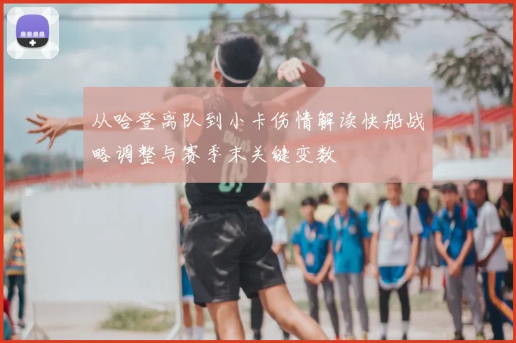 从哈登离队到小卡伤情解读快船战略调整与赛季末关键变数