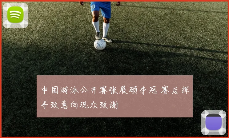 中国游泳公开赛张展硕夺冠 赛后挥手致意向观众致谢