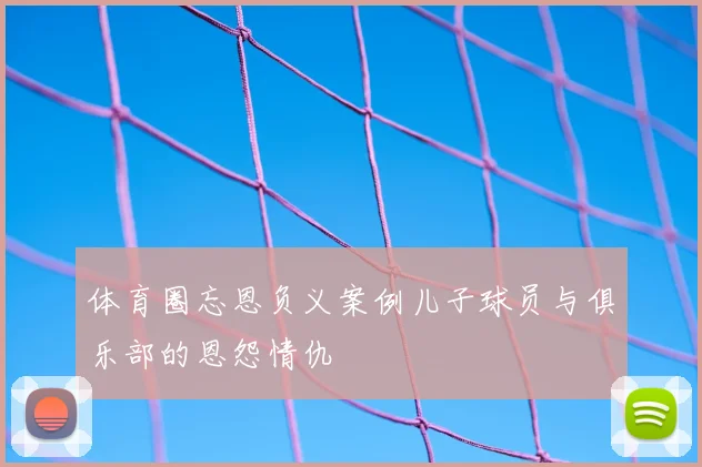 体育圈忘恩负义案例儿子球员与俱乐部的恩怨情仇