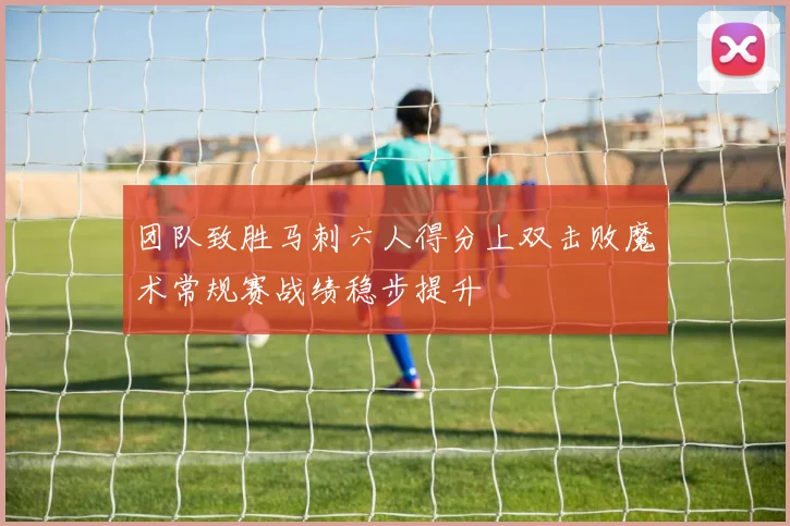 团队致胜马刺六人得分上双击败魔术常规赛战绩稳步提升