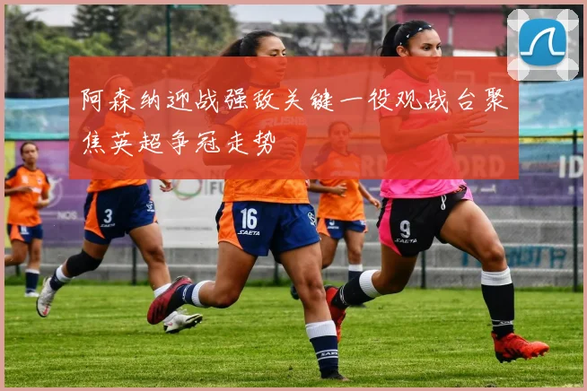 阿森纳迎战强敌关键一役观战台聚焦英超争冠走势