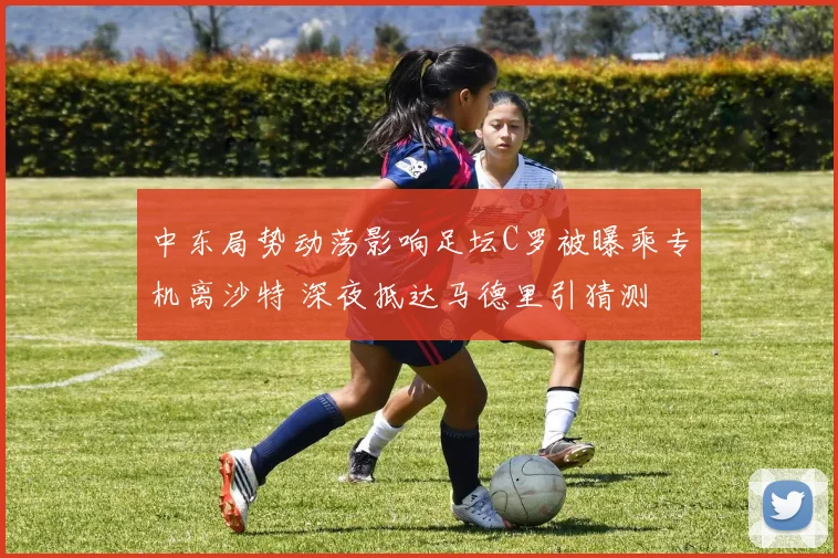 中东局势动荡影响足坛C罗被曝乘专机离沙特 深夜抵达马德里引猜测