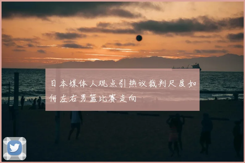 日本媒体人观点引热议裁判尺度如何左右男篮比赛走向
