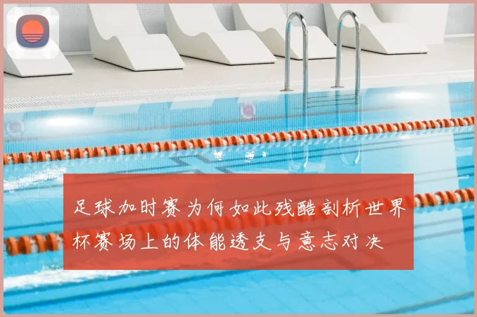 足球加时赛为何如此残酷剖析世界杯赛场上的体能透支与意志对决