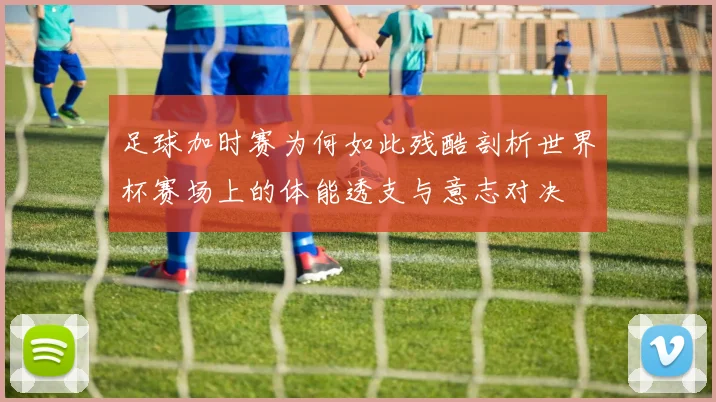 足球加时赛为何如此残酷剖析世界杯赛场上的体能透支与意志对决