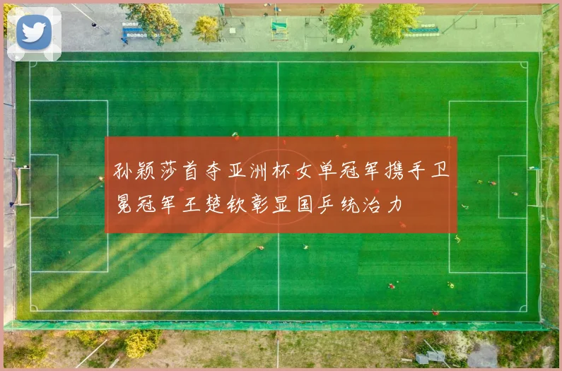 孙颖莎首夺亚洲杯女单冠军携手卫冕冠军王楚钦彰显国乒统治力